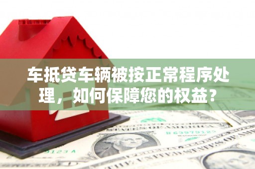 资源车抵贷车辆被按正常程序处理，如何保障您的权益？