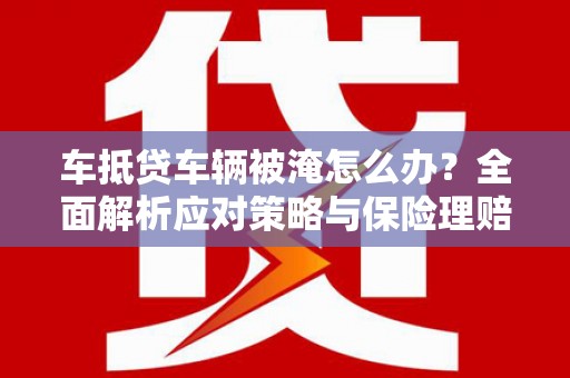 南头车抵贷车辆被淹怎么办？全面解析应对策略与保险理赔